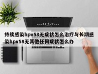 持续感染hpv58无症状怎么治疗与长期感染hpv58无其他任何症状怎么办